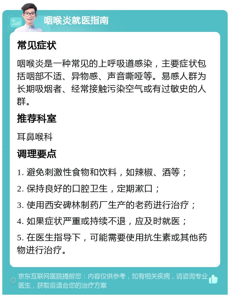 咽喉炎就医指南 常见症状 咽喉炎是一种常见的上呼吸道感染，主要症状包括咽部不适、异物感、声音嘶哑等。易感人群为长期吸烟者、经常接触污染空气或有过敏史的人群。 推荐科室 耳鼻喉科 调理要点 1. 避免刺激性食物和饮料，如辣椒、酒等； 2. 保持良好的口腔卫生，定期漱口； 3. 使用西安碑林制药厂生产的老药进行治疗； 4. 如果症状严重或持续不退，应及时就医； 5. 在医生指导下，可能需要使用抗生素或其他药物进行治疗。