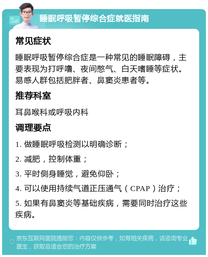 睡眠呼吸暂停综合症就医指南 常见症状 睡眠呼吸暂停综合症是一种常见的睡眠障碍，主要表现为打呼噜、夜间憋气、白天嗜睡等症状。易感人群包括肥胖者、鼻窦炎患者等。 推荐科室 耳鼻喉科或呼吸内科 调理要点 1. 做睡眠呼吸检测以明确诊断； 2. 减肥，控制体重； 3. 平时侧身睡觉，避免仰卧； 4. 可以使用持续气道正压通气（CPAP）治疗； 5. 如果有鼻窦炎等基础疾病，需要同时治疗这些疾病。