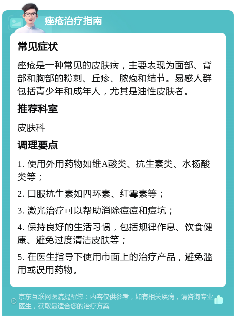 痤疮治疗指南 常见症状 痤疮是一种常见的皮肤病，主要表现为面部、背部和胸部的粉刺、丘疹、脓疱和结节。易感人群包括青少年和成年人，尤其是油性皮肤者。 推荐科室 皮肤科 调理要点 1. 使用外用药物如维A酸类、抗生素类、水杨酸类等； 2. 口服抗生素如四环素、红霉素等； 3. 激光治疗可以帮助消除痘痘和痘坑； 4. 保持良好的生活习惯，包括规律作息、饮食健康、避免过度清洁皮肤等； 5. 在医生指导下使用市面上的治疗产品，避免滥用或误用药物。