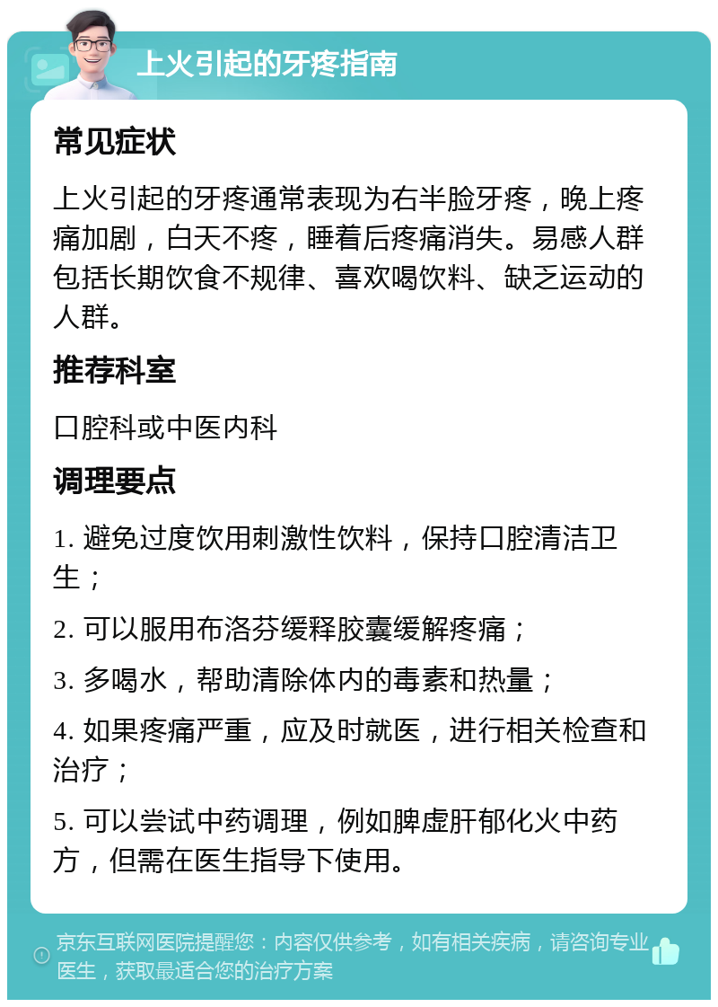 上火引起的牙疼指南 常见症状 上火引起的牙疼通常表现为右半脸牙疼，晚上疼痛加剧，白天不疼，睡着后疼痛消失。易感人群包括长期饮食不规律、喜欢喝饮料、缺乏运动的人群。 推荐科室 口腔科或中医内科 调理要点 1. 避免过度饮用刺激性饮料，保持口腔清洁卫生； 2. 可以服用布洛芬缓释胶囊缓解疼痛； 3. 多喝水，帮助清除体内的毒素和热量； 4. 如果疼痛严重，应及时就医，进行相关检查和治疗； 5. 可以尝试中药调理，例如脾虚肝郁化火中药方，但需在医生指导下使用。