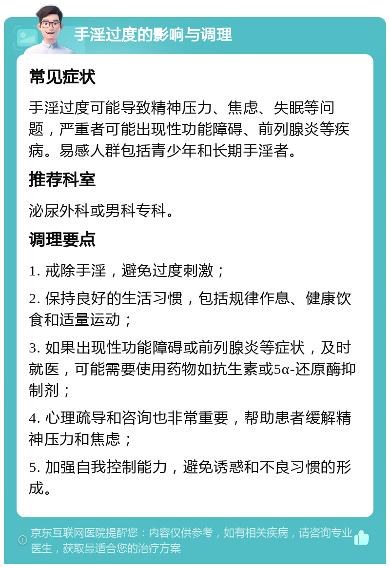 手淫过度的影响与调理 常见症状 手淫过度可能导致精神压力、焦虑、失眠等问题，严重者可能出现性功能障碍、前列腺炎等疾病。易感人群包括青少年和长期手淫者。 推荐科室 泌尿外科或男科专科。 调理要点 1. 戒除手淫，避免过度刺激； 2. 保持良好的生活习惯，包括规律作息、健康饮食和适量运动； 3. 如果出现性功能障碍或前列腺炎等症状，及时就医，可能需要使用药物如抗生素或5α-还原酶抑制剂； 4. 心理疏导和咨询也非常重要，帮助患者缓解精神压力和焦虑； 5. 加强自我控制能力，避免诱惑和不良习惯的形成。