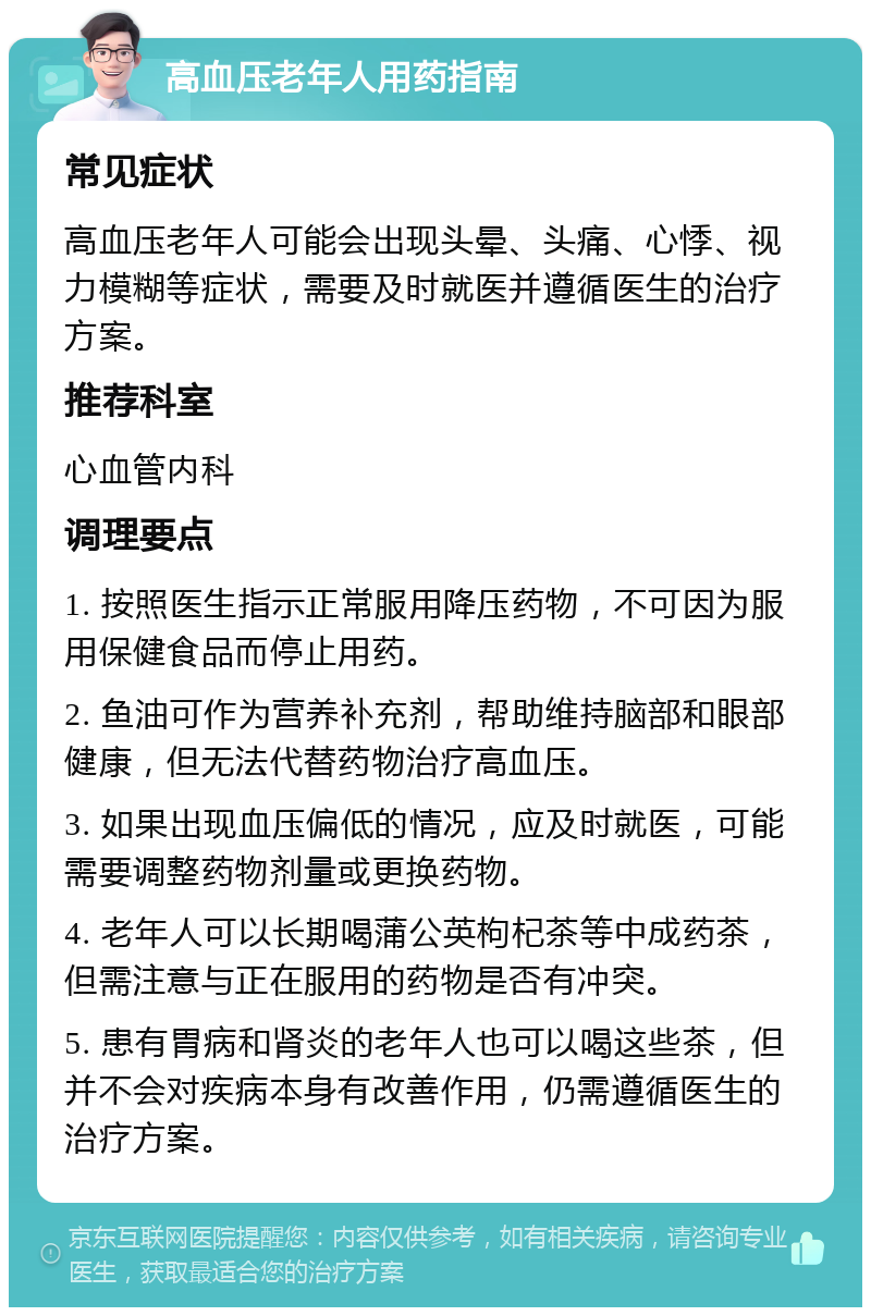 高血压老年人用药指南 常见症状 高血压老年人可能会出现头晕、头痛、心悸、视力模糊等症状，需要及时就医并遵循医生的治疗方案。 推荐科室 心血管内科 调理要点 1. 按照医生指示正常服用降压药物，不可因为服用保健食品而停止用药。 2. 鱼油可作为营养补充剂，帮助维持脑部和眼部健康，但无法代替药物治疗高血压。 3. 如果出现血压偏低的情况，应及时就医，可能需要调整药物剂量或更换药物。 4. 老年人可以长期喝蒲公英枸杞茶等中成药茶，但需注意与正在服用的药物是否有冲突。 5. 患有胃病和肾炎的老年人也可以喝这些茶，但并不会对疾病本身有改善作用，仍需遵循医生的治疗方案。