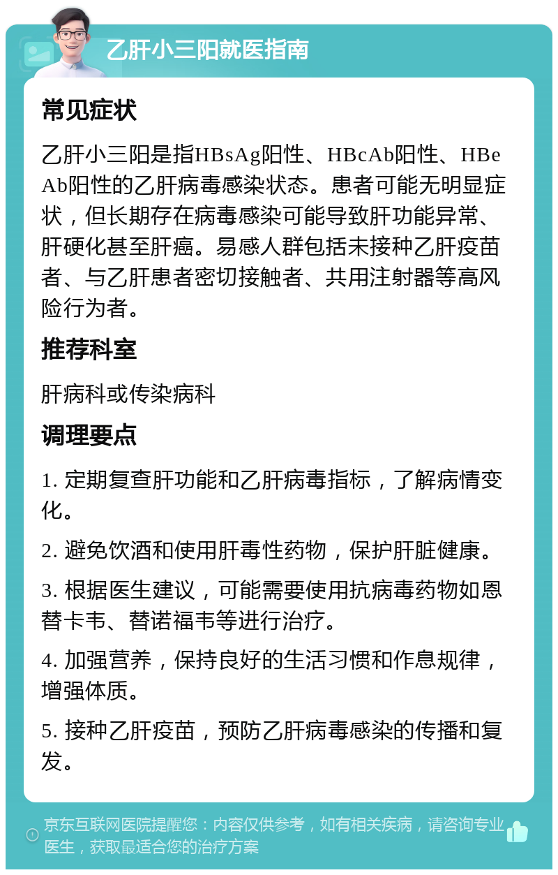 乙肝小三阳就医指南 常见症状 乙肝小三阳是指HBsAg阳性、HBcAb阳性、HBeAb阳性的乙肝病毒感染状态。患者可能无明显症状，但长期存在病毒感染可能导致肝功能异常、肝硬化甚至肝癌。易感人群包括未接种乙肝疫苗者、与乙肝患者密切接触者、共用注射器等高风险行为者。 推荐科室 肝病科或传染病科 调理要点 1. 定期复查肝功能和乙肝病毒指标，了解病情变化。 2. 避免饮酒和使用肝毒性药物，保护肝脏健康。 3. 根据医生建议，可能需要使用抗病毒药物如恩替卡韦、替诺福韦等进行治疗。 4. 加强营养，保持良好的生活习惯和作息规律，增强体质。 5. 接种乙肝疫苗，预防乙肝病毒感染的传播和复发。