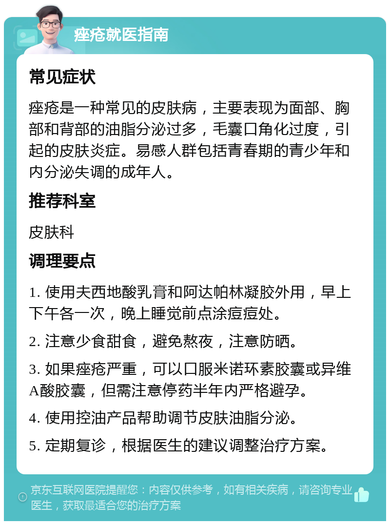 痤疮就医指南 常见症状 痤疮是一种常见的皮肤病，主要表现为面部、胸部和背部的油脂分泌过多，毛囊口角化过度，引起的皮肤炎症。易感人群包括青春期的青少年和内分泌失调的成年人。 推荐科室 皮肤科 调理要点 1. 使用夫西地酸乳膏和阿达帕林凝胶外用，早上下午各一次，晚上睡觉前点涂痘痘处。 2. 注意少食甜食，避免熬夜，注意防晒。 3. 如果痤疮严重，可以口服米诺环素胶囊或异维A酸胶囊，但需注意停药半年内严格避孕。 4. 使用控油产品帮助调节皮肤油脂分泌。 5. 定期复诊，根据医生的建议调整治疗方案。