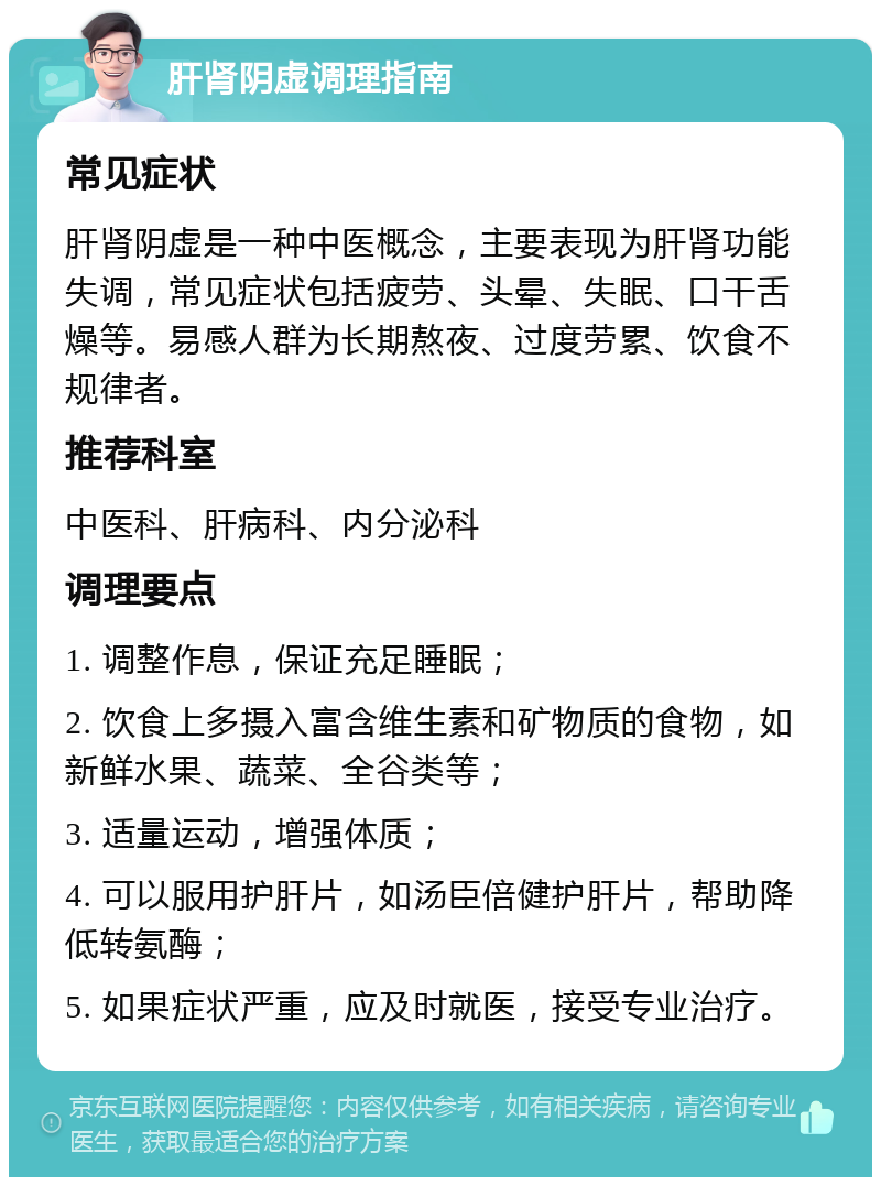 肝肾阴虚调理指南 常见症状 肝肾阴虚是一种中医概念，主要表现为肝肾功能失调，常见症状包括疲劳、头晕、失眠、口干舌燥等。易感人群为长期熬夜、过度劳累、饮食不规律者。 推荐科室 中医科、肝病科、内分泌科 调理要点 1. 调整作息，保证充足睡眠； 2. 饮食上多摄入富含维生素和矿物质的食物，如新鲜水果、蔬菜、全谷类等； 3. 适量运动，增强体质； 4. 可以服用护肝片，如汤臣倍健护肝片，帮助降低转氨酶； 5. 如果症状严重，应及时就医，接受专业治疗。