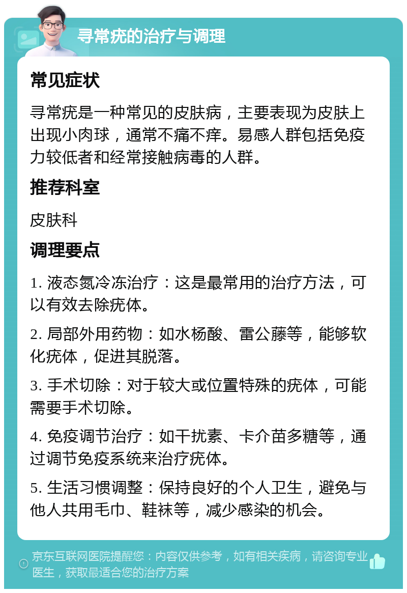 寻常疣的治疗与调理 常见症状 寻常疣是一种常见的皮肤病，主要表现为皮肤上出现小肉球，通常不痛不痒。易感人群包括免疫力较低者和经常接触病毒的人群。 推荐科室 皮肤科 调理要点 1. 液态氮冷冻治疗：这是最常用的治疗方法，可以有效去除疣体。 2. 局部外用药物：如水杨酸、雷公藤等，能够软化疣体，促进其脱落。 3. 手术切除：对于较大或位置特殊的疣体，可能需要手术切除。 4. 免疫调节治疗：如干扰素、卡介苗多糖等，通过调节免疫系统来治疗疣体。 5. 生活习惯调整：保持良好的个人卫生，避免与他人共用毛巾、鞋袜等，减少感染的机会。