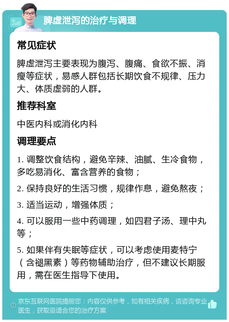 脾虚泄泻的治疗与调理 常见症状 脾虚泄泻主要表现为腹泻、腹痛、食欲不振、消瘦等症状，易感人群包括长期饮食不规律、压力大、体质虚弱的人群。 推荐科室 中医内科或消化内科 调理要点 1. 调整饮食结构，避免辛辣、油腻、生冷食物，多吃易消化、富含营养的食物； 2. 保持良好的生活习惯，规律作息，避免熬夜； 3. 适当运动，增强体质； 4. 可以服用一些中药调理，如四君子汤、理中丸等； 5. 如果伴有失眠等症状，可以考虑使用麦特宁（含褪黑素）等药物辅助治疗，但不建议长期服用，需在医生指导下使用。