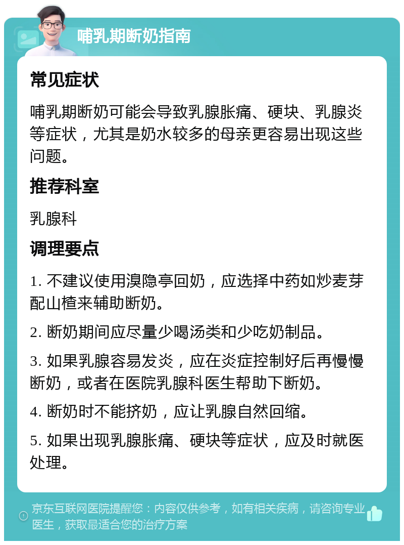 哺乳期断奶指南 常见症状 哺乳期断奶可能会导致乳腺胀痛、硬块、乳腺炎等症状，尤其是奶水较多的母亲更容易出现这些问题。 推荐科室 乳腺科 调理要点 1. 不建议使用溴隐亭回奶，应选择中药如炒麦芽配山楂来辅助断奶。 2. 断奶期间应尽量少喝汤类和少吃奶制品。 3. 如果乳腺容易发炎，应在炎症控制好后再慢慢断奶，或者在医院乳腺科医生帮助下断奶。 4. 断奶时不能挤奶，应让乳腺自然回缩。 5. 如果出现乳腺胀痛、硬块等症状，应及时就医处理。