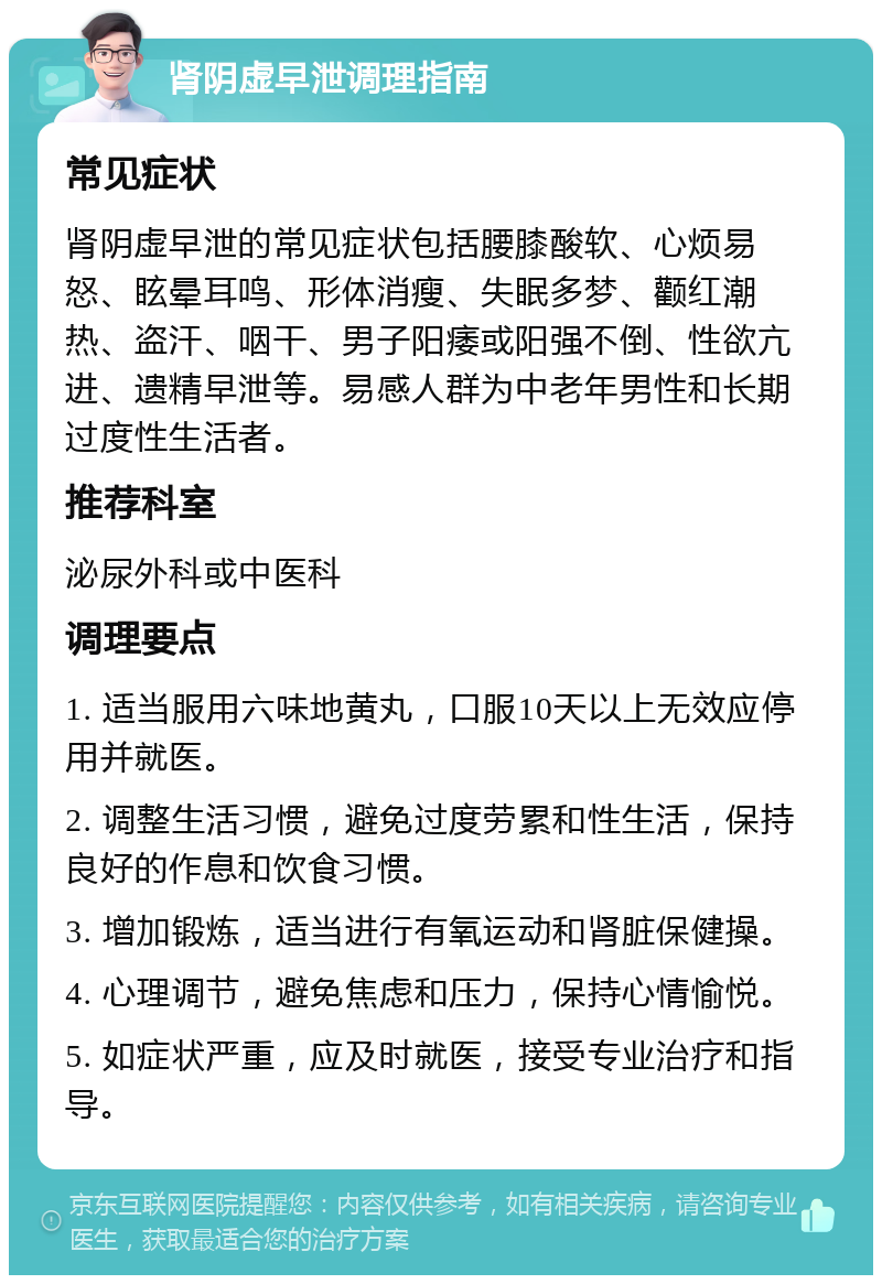 肾阴虚早泄调理指南 常见症状 肾阴虚早泄的常见症状包括腰膝酸软、心烦易怒、眩晕耳鸣、形体消瘦、失眠多梦、颧红潮热、盗汗、咽干、男子阳痿或阳强不倒、性欲亢进、遗精早泄等。易感人群为中老年男性和长期过度性生活者。 推荐科室 泌尿外科或中医科 调理要点 1. 适当服用六味地黄丸，口服10天以上无效应停用并就医。 2. 调整生活习惯，避免过度劳累和性生活，保持良好的作息和饮食习惯。 3. 增加锻炼，适当进行有氧运动和肾脏保健操。 4. 心理调节，避免焦虑和压力，保持心情愉悦。 5. 如症状严重，应及时就医，接受专业治疗和指导。