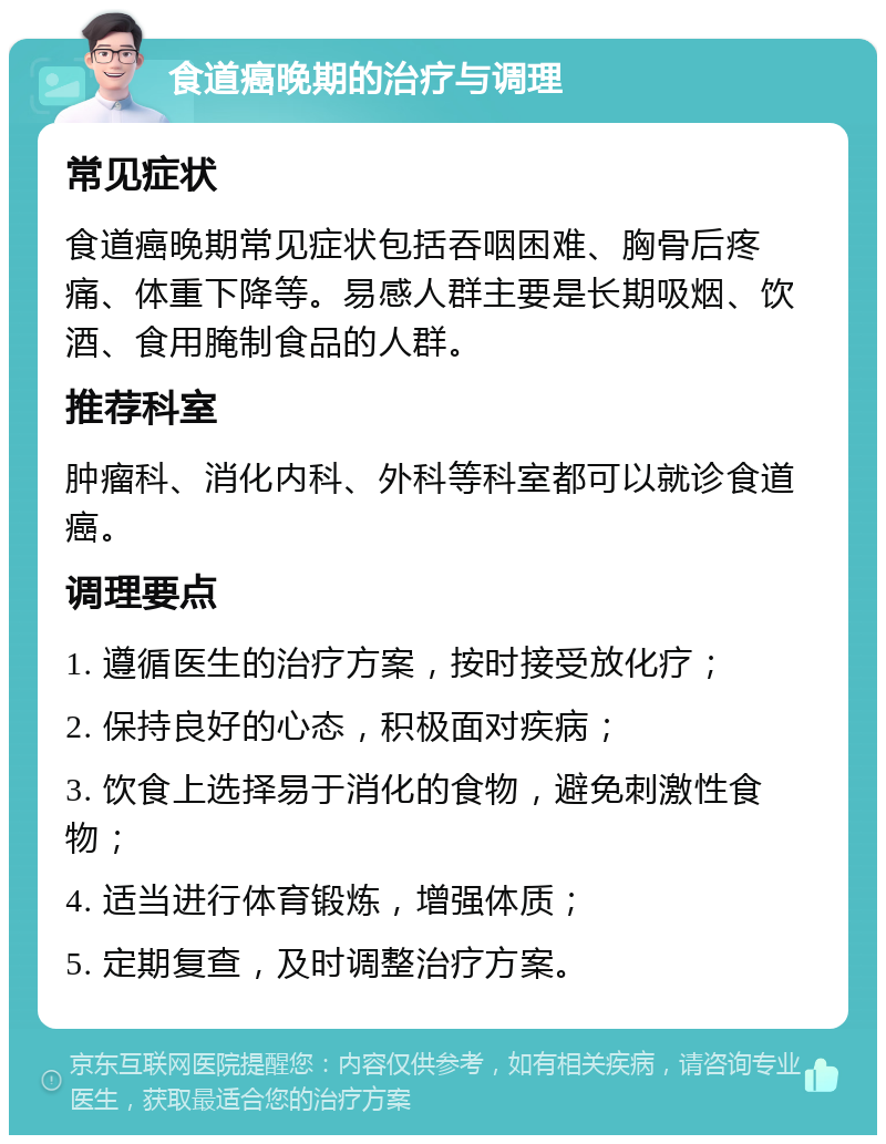 食道癌晚期的治疗与调理 常见症状 食道癌晚期常见症状包括吞咽困难、胸骨后疼痛、体重下降等。易感人群主要是长期吸烟、饮酒、食用腌制食品的人群。 推荐科室 肿瘤科、消化内科、外科等科室都可以就诊食道癌。 调理要点 1. 遵循医生的治疗方案，按时接受放化疗； 2. 保持良好的心态，积极面对疾病； 3. 饮食上选择易于消化的食物，避免刺激性食物； 4. 适当进行体育锻炼，增强体质； 5. 定期复查，及时调整治疗方案。