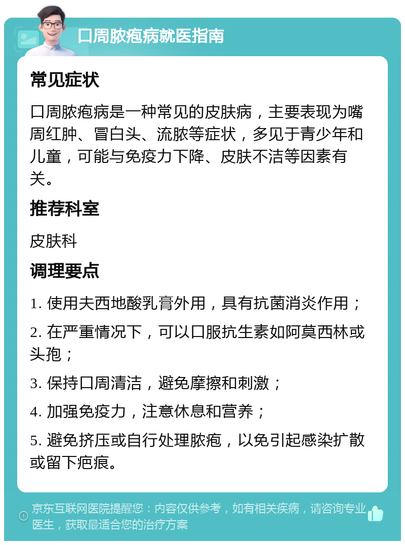 口周脓疱病就医指南 常见症状 口周脓疱病是一种常见的皮肤病，主要表现为嘴周红肿、冒白头、流脓等症状，多见于青少年和儿童，可能与免疫力下降、皮肤不洁等因素有关。 推荐科室 皮肤科 调理要点 1. 使用夫西地酸乳膏外用，具有抗菌消炎作用； 2. 在严重情况下，可以口服抗生素如阿莫西林或头孢； 3. 保持口周清洁，避免摩擦和刺激； 4. 加强免疫力，注意休息和营养； 5. 避免挤压或自行处理脓疱，以免引起感染扩散或留下疤痕。