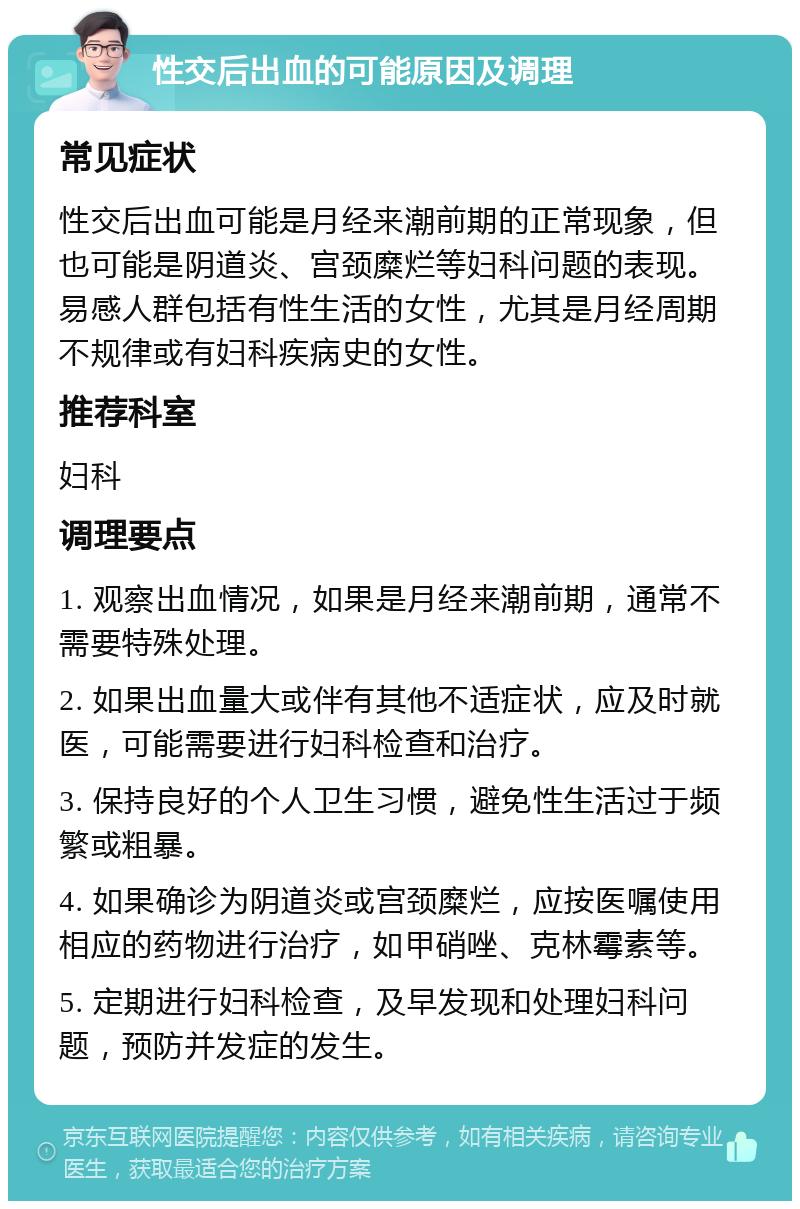 性交后出血的可能原因及调理 常见症状 性交后出血可能是月经来潮前期的正常现象，但也可能是阴道炎、宫颈糜烂等妇科问题的表现。易感人群包括有性生活的女性，尤其是月经周期不规律或有妇科疾病史的女性。 推荐科室 妇科 调理要点 1. 观察出血情况，如果是月经来潮前期，通常不需要特殊处理。 2. 如果出血量大或伴有其他不适症状，应及时就医，可能需要进行妇科检查和治疗。 3. 保持良好的个人卫生习惯，避免性生活过于频繁或粗暴。 4. 如果确诊为阴道炎或宫颈糜烂，应按医嘱使用相应的药物进行治疗，如甲硝唑、克林霉素等。 5. 定期进行妇科检查，及早发现和处理妇科问题，预防并发症的发生。