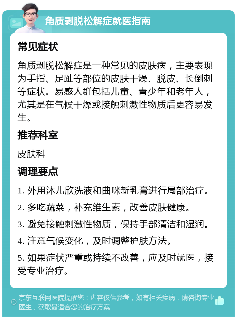 角质剥脱松解症就医指南 常见症状 角质剥脱松解症是一种常见的皮肤病，主要表现为手指、足趾等部位的皮肤干燥、脱皮、长倒刺等症状。易感人群包括儿童、青少年和老年人，尤其是在气候干燥或接触刺激性物质后更容易发生。 推荐科室 皮肤科 调理要点 1. 外用沐儿欣洗液和曲咪新乳膏进行局部治疗。 2. 多吃蔬菜，补充维生素，改善皮肤健康。 3. 避免接触刺激性物质，保持手部清洁和湿润。 4. 注意气候变化，及时调整护肤方法。 5. 如果症状严重或持续不改善，应及时就医，接受专业治疗。