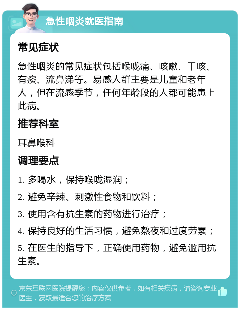 急性咽炎就医指南 常见症状 急性咽炎的常见症状包括喉咙痛、咳嗽、干咳、有痰、流鼻涕等。易感人群主要是儿童和老年人，但在流感季节，任何年龄段的人都可能患上此病。 推荐科室 耳鼻喉科 调理要点 1. 多喝水，保持喉咙湿润； 2. 避免辛辣、刺激性食物和饮料； 3. 使用含有抗生素的药物进行治疗； 4. 保持良好的生活习惯，避免熬夜和过度劳累； 5. 在医生的指导下，正确使用药物，避免滥用抗生素。