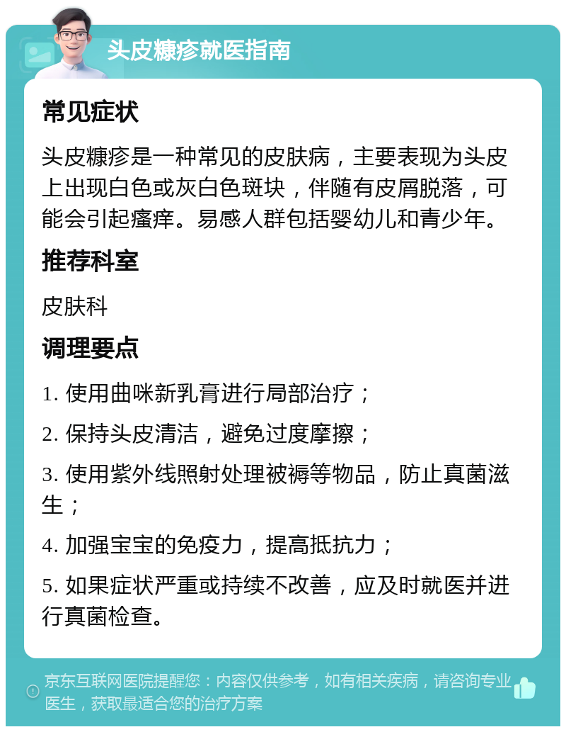 头皮糠疹就医指南 常见症状 头皮糠疹是一种常见的皮肤病，主要表现为头皮上出现白色或灰白色斑块，伴随有皮屑脱落，可能会引起瘙痒。易感人群包括婴幼儿和青少年。 推荐科室 皮肤科 调理要点 1. 使用曲咪新乳膏进行局部治疗； 2. 保持头皮清洁，避免过度摩擦； 3. 使用紫外线照射处理被褥等物品，防止真菌滋生； 4. 加强宝宝的免疫力，提高抵抗力； 5. 如果症状严重或持续不改善，应及时就医并进行真菌检查。