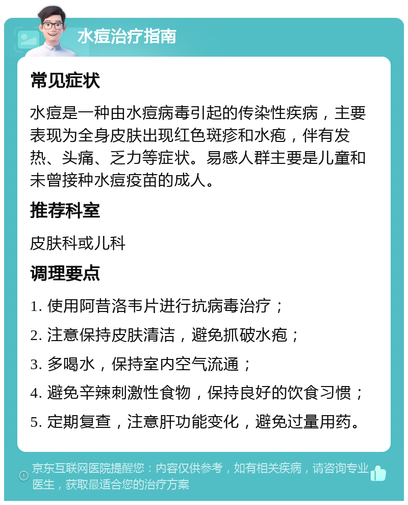 水痘治疗指南 常见症状 水痘是一种由水痘病毒引起的传染性疾病，主要表现为全身皮肤出现红色斑疹和水疱，伴有发热、头痛、乏力等症状。易感人群主要是儿童和未曾接种水痘疫苗的成人。 推荐科室 皮肤科或儿科 调理要点 1. 使用阿昔洛韦片进行抗病毒治疗； 2. 注意保持皮肤清洁，避免抓破水疱； 3. 多喝水，保持室内空气流通； 4. 避免辛辣刺激性食物，保持良好的饮食习惯； 5. 定期复查，注意肝功能变化，避免过量用药。