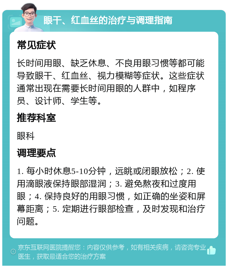 眼干、红血丝的治疗与调理指南 常见症状 长时间用眼、缺乏休息、不良用眼习惯等都可能导致眼干、红血丝、视力模糊等症状。这些症状通常出现在需要长时间用眼的人群中，如程序员、设计师、学生等。 推荐科室 眼科 调理要点 1. 每小时休息5-10分钟，远眺或闭眼放松；2. 使用滴眼液保持眼部湿润；3. 避免熬夜和过度用眼；4. 保持良好的用眼习惯，如正确的坐姿和屏幕距离；5. 定期进行眼部检查，及时发现和治疗问题。