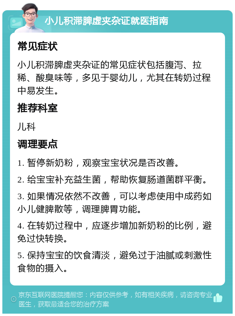 小儿积滞脾虚夹杂证就医指南 常见症状 小儿积滞脾虚夹杂证的常见症状包括腹泻、拉稀、酸臭味等，多见于婴幼儿，尤其在转奶过程中易发生。 推荐科室 儿科 调理要点 1. 暂停新奶粉，观察宝宝状况是否改善。 2. 给宝宝补充益生菌，帮助恢复肠道菌群平衡。 3. 如果情况依然不改善，可以考虑使用中成药如小儿健脾散等，调理脾胃功能。 4. 在转奶过程中，应逐步增加新奶粉的比例，避免过快转换。 5. 保持宝宝的饮食清淡，避免过于油腻或刺激性食物的摄入。