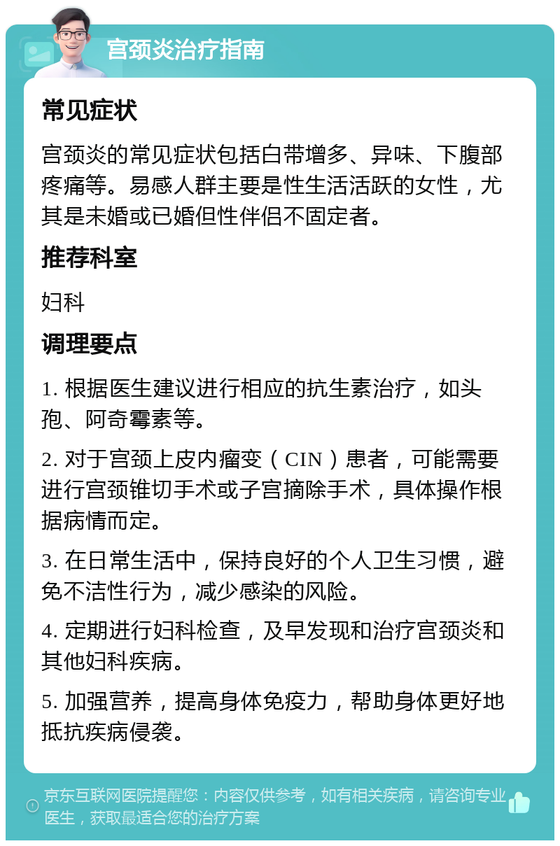 宫颈炎治疗指南 常见症状 宫颈炎的常见症状包括白带增多、异味、下腹部疼痛等。易感人群主要是性生活活跃的女性，尤其是未婚或已婚但性伴侣不固定者。 推荐科室 妇科 调理要点 1. 根据医生建议进行相应的抗生素治疗，如头孢、阿奇霉素等。 2. 对于宫颈上皮内瘤变（CIN）患者，可能需要进行宫颈锥切手术或子宫摘除手术，具体操作根据病情而定。 3. 在日常生活中，保持良好的个人卫生习惯，避免不洁性行为，减少感染的风险。 4. 定期进行妇科检查，及早发现和治疗宫颈炎和其他妇科疾病。 5. 加强营养，提高身体免疫力，帮助身体更好地抵抗疾病侵袭。