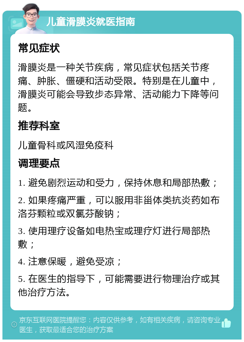 儿童滑膜炎就医指南 常见症状 滑膜炎是一种关节疾病，常见症状包括关节疼痛、肿胀、僵硬和活动受限。特别是在儿童中，滑膜炎可能会导致步态异常、活动能力下降等问题。 推荐科室 儿童骨科或风湿免疫科 调理要点 1. 避免剧烈运动和受力，保持休息和局部热敷； 2. 如果疼痛严重，可以服用非甾体类抗炎药如布洛芬颗粒或双氯芬酸钠； 3. 使用理疗设备如电热宝或理疗灯进行局部热敷； 4. 注意保暖，避免受凉； 5. 在医生的指导下，可能需要进行物理治疗或其他治疗方法。