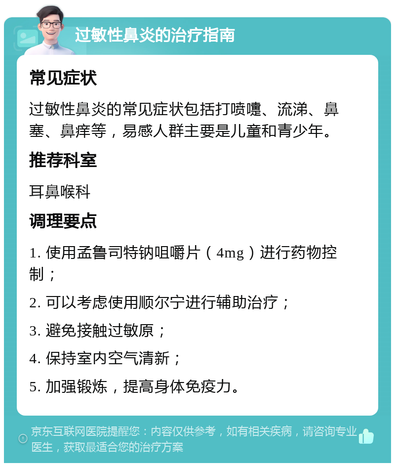 过敏性鼻炎的治疗指南 常见症状 过敏性鼻炎的常见症状包括打喷嚏、流涕、鼻塞、鼻痒等，易感人群主要是儿童和青少年。 推荐科室 耳鼻喉科 调理要点 1. 使用孟鲁司特钠咀嚼片（4mg）进行药物控制； 2. 可以考虑使用顺尔宁进行辅助治疗； 3. 避免接触过敏原； 4. 保持室内空气清新； 5. 加强锻炼，提高身体免疫力。