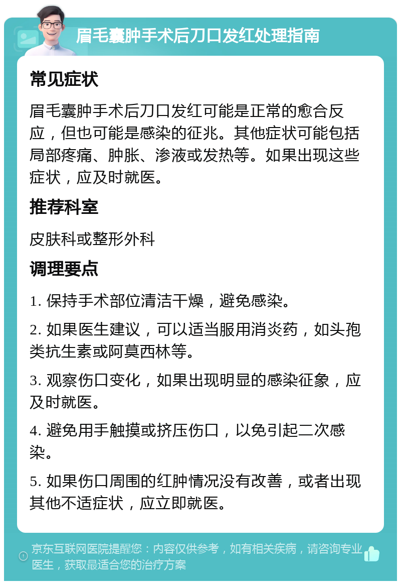 眉毛囊肿手术后刀口发红处理指南 常见症状 眉毛囊肿手术后刀口发红可能是正常的愈合反应，但也可能是感染的征兆。其他症状可能包括局部疼痛、肿胀、渗液或发热等。如果出现这些症状，应及时就医。 推荐科室 皮肤科或整形外科 调理要点 1. 保持手术部位清洁干燥，避免感染。 2. 如果医生建议，可以适当服用消炎药，如头孢类抗生素或阿莫西林等。 3. 观察伤口变化，如果出现明显的感染征象，应及时就医。 4. 避免用手触摸或挤压伤口，以免引起二次感染。 5. 如果伤口周围的红肿情况没有改善，或者出现其他不适症状，应立即就医。