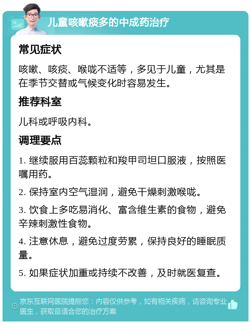 儿童咳嗽痰多的中成药治疗 常见症状 咳嗽、咳痰、喉咙不适等，多见于儿童，尤其是在季节交替或气候变化时容易发生。 推荐科室 儿科或呼吸内科。 调理要点 1. 继续服用百蕊颗粒和羧甲司坦口服液，按照医嘱用药。 2. 保持室内空气湿润，避免干燥刺激喉咙。 3. 饮食上多吃易消化、富含维生素的食物，避免辛辣刺激性食物。 4. 注意休息，避免过度劳累，保持良好的睡眠质量。 5. 如果症状加重或持续不改善，及时就医复查。