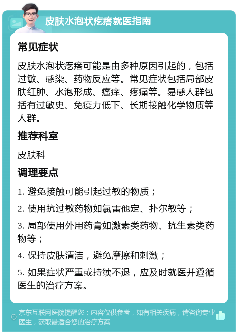 皮肤水泡状疙瘩就医指南 常见症状 皮肤水泡状疙瘩可能是由多种原因引起的，包括过敏、感染、药物反应等。常见症状包括局部皮肤红肿、水泡形成、瘙痒、疼痛等。易感人群包括有过敏史、免疫力低下、长期接触化学物质等人群。 推荐科室 皮肤科 调理要点 1. 避免接触可能引起过敏的物质； 2. 使用抗过敏药物如氯雷他定、扑尔敏等； 3. 局部使用外用药膏如激素类药物、抗生素类药物等； 4. 保持皮肤清洁，避免摩擦和刺激； 5. 如果症状严重或持续不退，应及时就医并遵循医生的治疗方案。