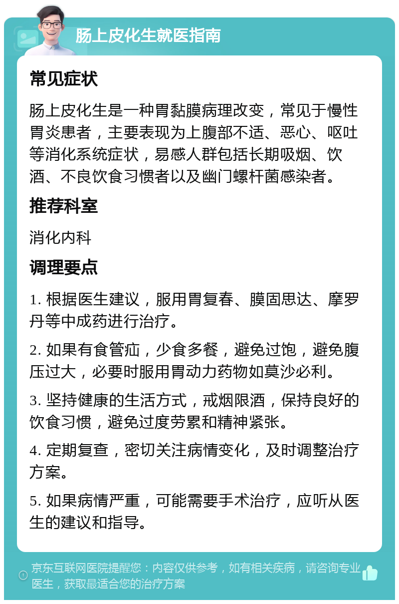 肠上皮化生就医指南 常见症状 肠上皮化生是一种胃黏膜病理改变，常见于慢性胃炎患者，主要表现为上腹部不适、恶心、呕吐等消化系统症状，易感人群包括长期吸烟、饮酒、不良饮食习惯者以及幽门螺杆菌感染者。 推荐科室 消化内科 调理要点 1. 根据医生建议，服用胃复春、膜固思达、摩罗丹等中成药进行治疗。 2. 如果有食管疝，少食多餐，避免过饱，避免腹压过大，必要时服用胃动力药物如莫沙必利。 3. 坚持健康的生活方式，戒烟限酒，保持良好的饮食习惯，避免过度劳累和精神紧张。 4. 定期复查，密切关注病情变化，及时调整治疗方案。 5. 如果病情严重，可能需要手术治疗，应听从医生的建议和指导。