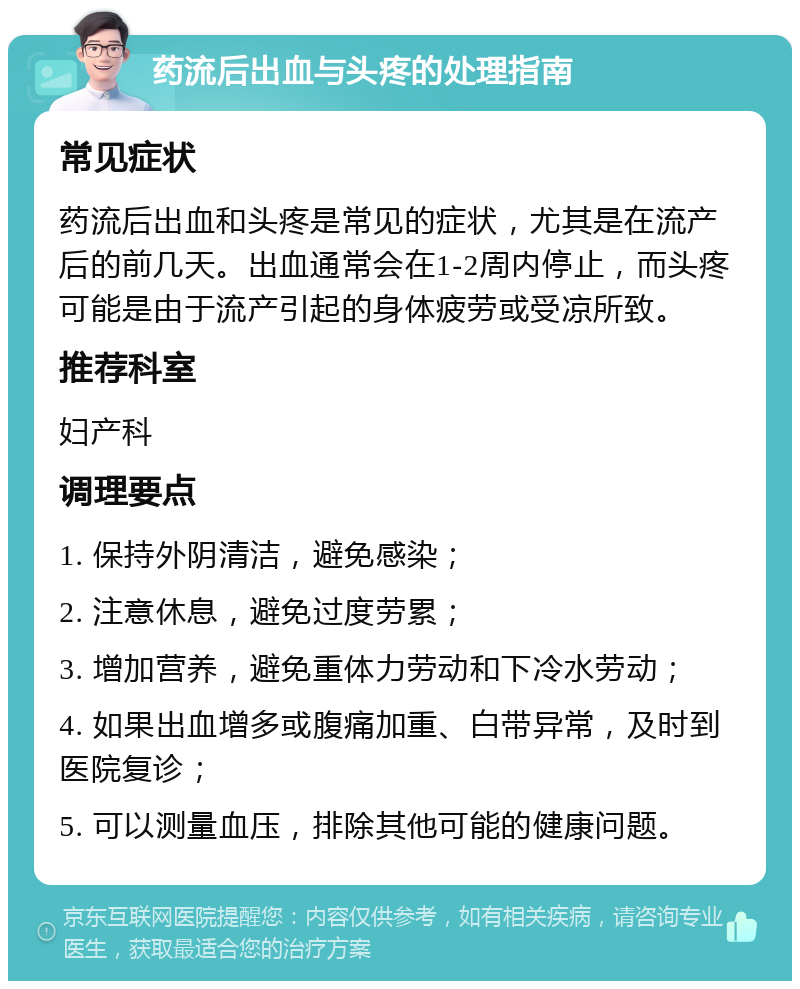 药流后出血与头疼的处理指南 常见症状 药流后出血和头疼是常见的症状，尤其是在流产后的前几天。出血通常会在1-2周内停止，而头疼可能是由于流产引起的身体疲劳或受凉所致。 推荐科室 妇产科 调理要点 1. 保持外阴清洁，避免感染； 2. 注意休息，避免过度劳累； 3. 增加营养，避免重体力劳动和下冷水劳动； 4. 如果出血增多或腹痛加重、白带异常，及时到医院复诊； 5. 可以测量血压，排除其他可能的健康问题。