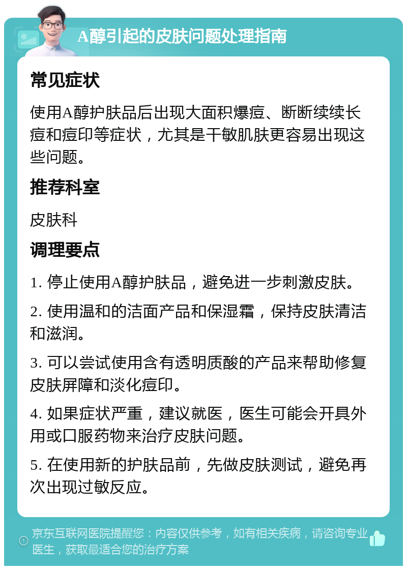 A醇引起的皮肤问题处理指南 常见症状 使用A醇护肤品后出现大面积爆痘、断断续续长痘和痘印等症状，尤其是干敏肌肤更容易出现这些问题。 推荐科室 皮肤科 调理要点 1. 停止使用A醇护肤品，避免进一步刺激皮肤。 2. 使用温和的洁面产品和保湿霜，保持皮肤清洁和滋润。 3. 可以尝试使用含有透明质酸的产品来帮助修复皮肤屏障和淡化痘印。 4. 如果症状严重，建议就医，医生可能会开具外用或口服药物来治疗皮肤问题。 5. 在使用新的护肤品前，先做皮肤测试，避免再次出现过敏反应。