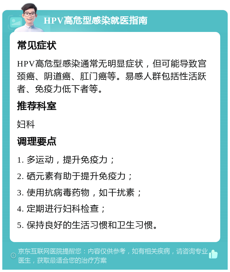 HPV高危型感染就医指南 常见症状 HPV高危型感染通常无明显症状，但可能导致宫颈癌、阴道癌、肛门癌等。易感人群包括性活跃者、免疫力低下者等。 推荐科室 妇科 调理要点 1. 多运动，提升免疫力； 2. 硒元素有助于提升免疫力； 3. 使用抗病毒药物，如干扰素； 4. 定期进行妇科检查； 5. 保持良好的生活习惯和卫生习惯。