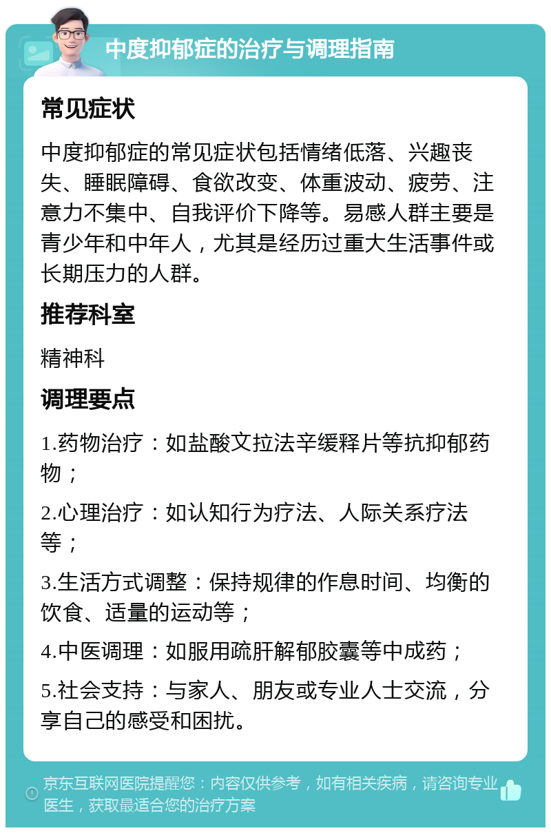 中度抑郁症的治疗与调理指南 常见症状 中度抑郁症的常见症状包括情绪低落、兴趣丧失、睡眠障碍、食欲改变、体重波动、疲劳、注意力不集中、自我评价下降等。易感人群主要是青少年和中年人，尤其是经历过重大生活事件或长期压力的人群。 推荐科室 精神科 调理要点 1.药物治疗：如盐酸文拉法辛缓释片等抗抑郁药物； 2.心理治疗：如认知行为疗法、人际关系疗法等； 3.生活方式调整：保持规律的作息时间、均衡的饮食、适量的运动等； 4.中医调理：如服用疏肝解郁胶囊等中成药； 5.社会支持：与家人、朋友或专业人士交流，分享自己的感受和困扰。