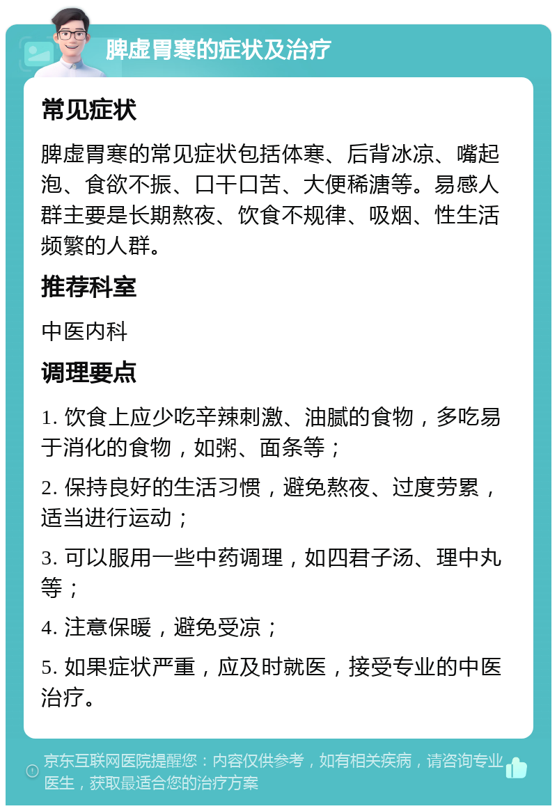 脾虚胃寒的症状及治疗 常见症状 脾虚胃寒的常见症状包括体寒、后背冰凉、嘴起泡、食欲不振、口干口苦、大便稀溏等。易感人群主要是长期熬夜、饮食不规律、吸烟、性生活频繁的人群。 推荐科室 中医内科 调理要点 1. 饮食上应少吃辛辣刺激、油腻的食物，多吃易于消化的食物，如粥、面条等； 2. 保持良好的生活习惯，避免熬夜、过度劳累，适当进行运动； 3. 可以服用一些中药调理，如四君子汤、理中丸等； 4. 注意保暖，避免受凉； 5. 如果症状严重，应及时就医，接受专业的中医治疗。