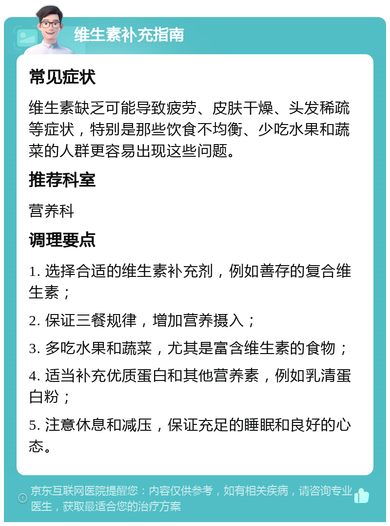 维生素补充指南 常见症状 维生素缺乏可能导致疲劳、皮肤干燥、头发稀疏等症状，特别是那些饮食不均衡、少吃水果和蔬菜的人群更容易出现这些问题。 推荐科室 营养科 调理要点 1. 选择合适的维生素补充剂，例如善存的复合维生素； 2. 保证三餐规律，增加营养摄入； 3. 多吃水果和蔬菜，尤其是富含维生素的食物； 4. 适当补充优质蛋白和其他营养素，例如乳清蛋白粉； 5. 注意休息和减压，保证充足的睡眠和良好的心态。