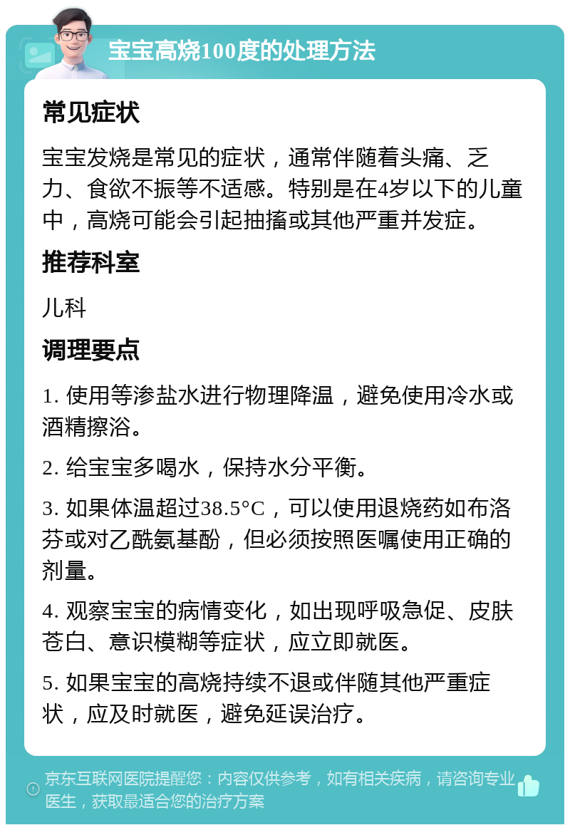 宝宝高烧100度的处理方法 常见症状 宝宝发烧是常见的症状，通常伴随着头痛、乏力、食欲不振等不适感。特别是在4岁以下的儿童中，高烧可能会引起抽搐或其他严重并发症。 推荐科室 儿科 调理要点 1. 使用等渗盐水进行物理降温，避免使用冷水或酒精擦浴。 2. 给宝宝多喝水，保持水分平衡。 3. 如果体温超过38.5°C，可以使用退烧药如布洛芬或对乙酰氨基酚，但必须按照医嘱使用正确的剂量。 4. 观察宝宝的病情变化，如出现呼吸急促、皮肤苍白、意识模糊等症状，应立即就医。 5. 如果宝宝的高烧持续不退或伴随其他严重症状，应及时就医，避免延误治疗。