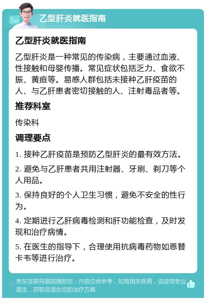 乙型肝炎就医指南 乙型肝炎就医指南 乙型肝炎是一种常见的传染病，主要通过血液、性接触和母婴传播。常见症状包括乏力、食欲不振、黄疸等。易感人群包括未接种乙肝疫苗的人、与乙肝患者密切接触的人、注射毒品者等。 推荐科室 传染科 调理要点 1. 接种乙肝疫苗是预防乙型肝炎的最有效方法。 2. 避免与乙肝患者共用注射器、牙刷、剃刀等个人用品。 3. 保持良好的个人卫生习惯，避免不安全的性行为。 4. 定期进行乙肝病毒检测和肝功能检查，及时发现和治疗病情。 5. 在医生的指导下，合理使用抗病毒药物如恩替卡韦等进行治疗。