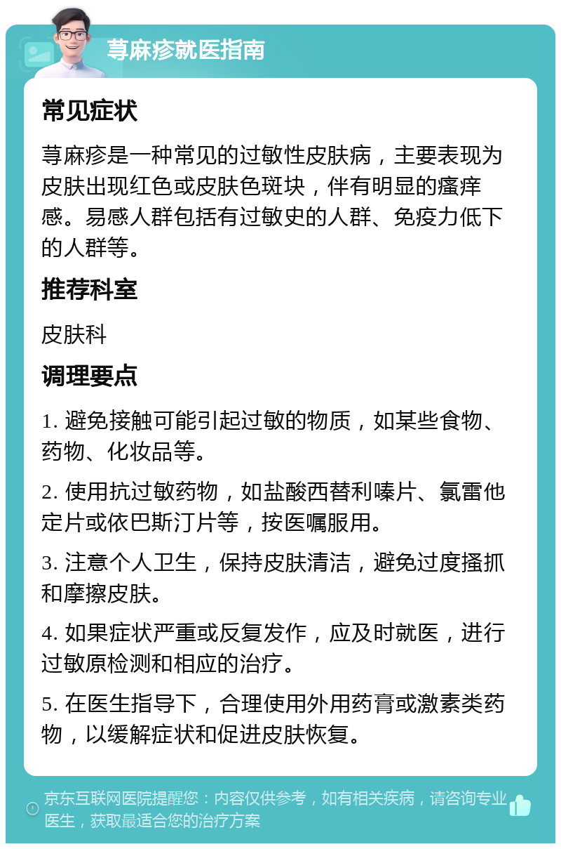 荨麻疹就医指南 常见症状 荨麻疹是一种常见的过敏性皮肤病，主要表现为皮肤出现红色或皮肤色斑块，伴有明显的瘙痒感。易感人群包括有过敏史的人群、免疫力低下的人群等。 推荐科室 皮肤科 调理要点 1. 避免接触可能引起过敏的物质，如某些食物、药物、化妆品等。 2. 使用抗过敏药物，如盐酸西替利嗪片、氯雷他定片或依巴斯汀片等，按医嘱服用。 3. 注意个人卫生，保持皮肤清洁，避免过度搔抓和摩擦皮肤。 4. 如果症状严重或反复发作，应及时就医，进行过敏原检测和相应的治疗。 5. 在医生指导下，合理使用外用药膏或激素类药物，以缓解症状和促进皮肤恢复。