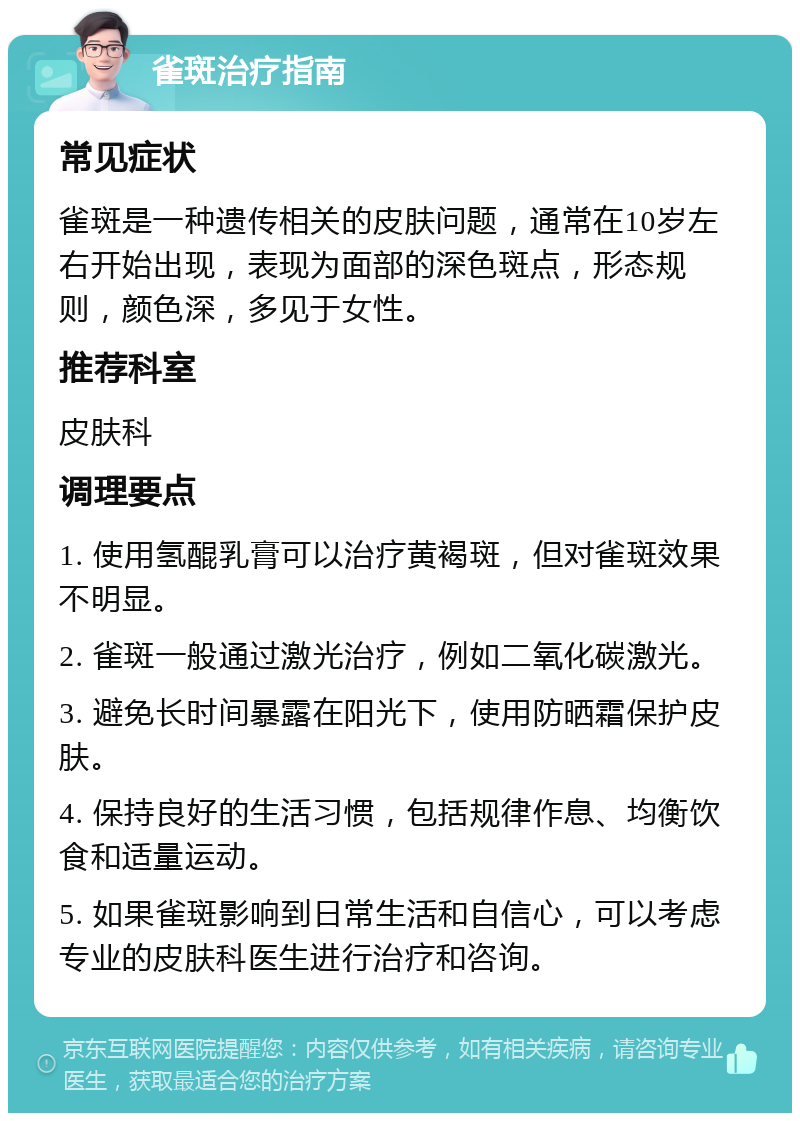 雀斑治疗指南 常见症状 雀斑是一种遗传相关的皮肤问题，通常在10岁左右开始出现，表现为面部的深色斑点，形态规则，颜色深，多见于女性。 推荐科室 皮肤科 调理要点 1. 使用氢醌乳膏可以治疗黄褐斑，但对雀斑效果不明显。 2. 雀斑一般通过激光治疗，例如二氧化碳激光。 3. 避免长时间暴露在阳光下，使用防晒霜保护皮肤。 4. 保持良好的生活习惯，包括规律作息、均衡饮食和适量运动。 5. 如果雀斑影响到日常生活和自信心，可以考虑专业的皮肤科医生进行治疗和咨询。