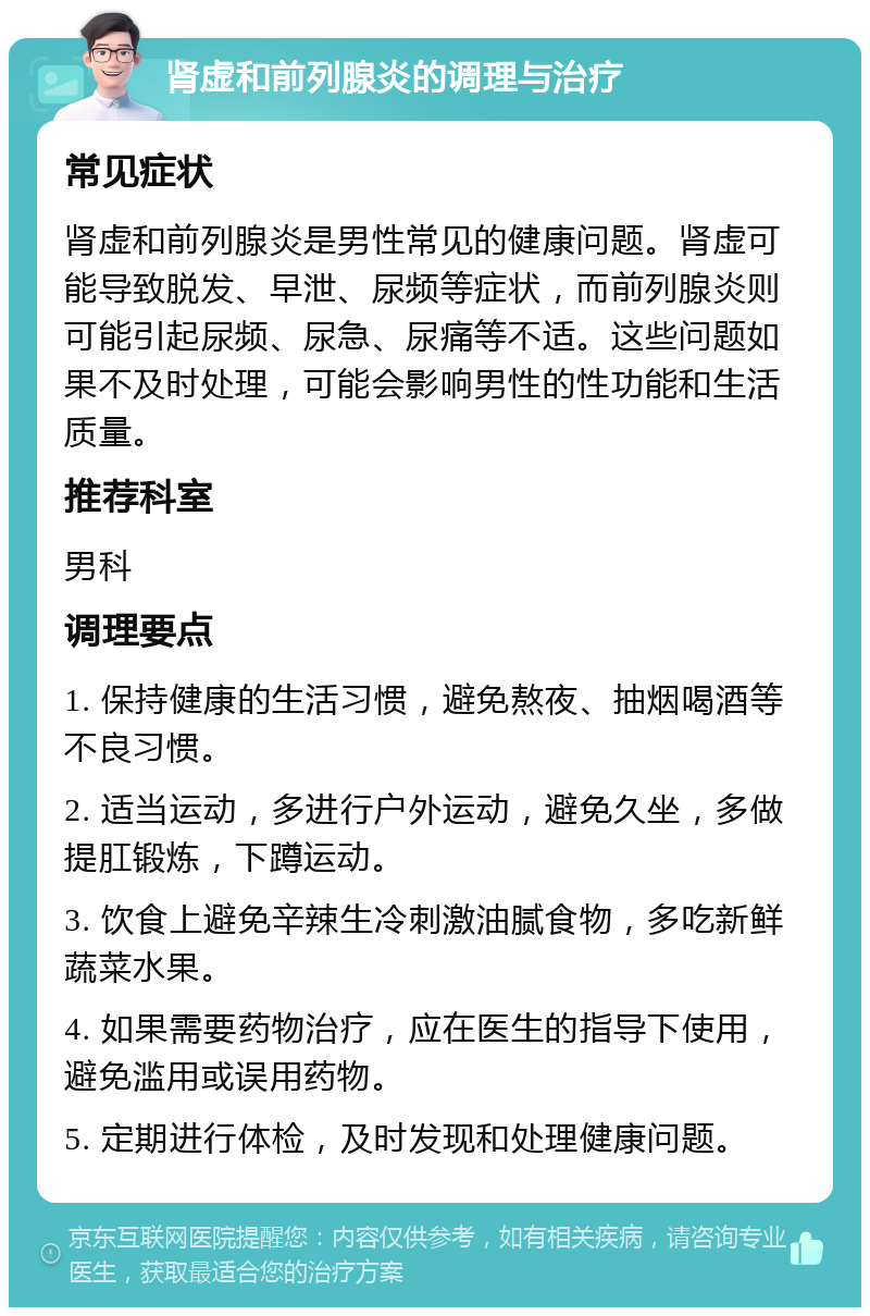 肾虚和前列腺炎的调理与治疗 常见症状 肾虚和前列腺炎是男性常见的健康问题。肾虚可能导致脱发、早泄、尿频等症状，而前列腺炎则可能引起尿频、尿急、尿痛等不适。这些问题如果不及时处理，可能会影响男性的性功能和生活质量。 推荐科室 男科 调理要点 1. 保持健康的生活习惯，避免熬夜、抽烟喝酒等不良习惯。 2. 适当运动，多进行户外运动，避免久坐，多做提肛锻炼，下蹲运动。 3. 饮食上避免辛辣生冷刺激油腻食物，多吃新鲜蔬菜水果。 4. 如果需要药物治疗，应在医生的指导下使用，避免滥用或误用药物。 5. 定期进行体检，及时发现和处理健康问题。