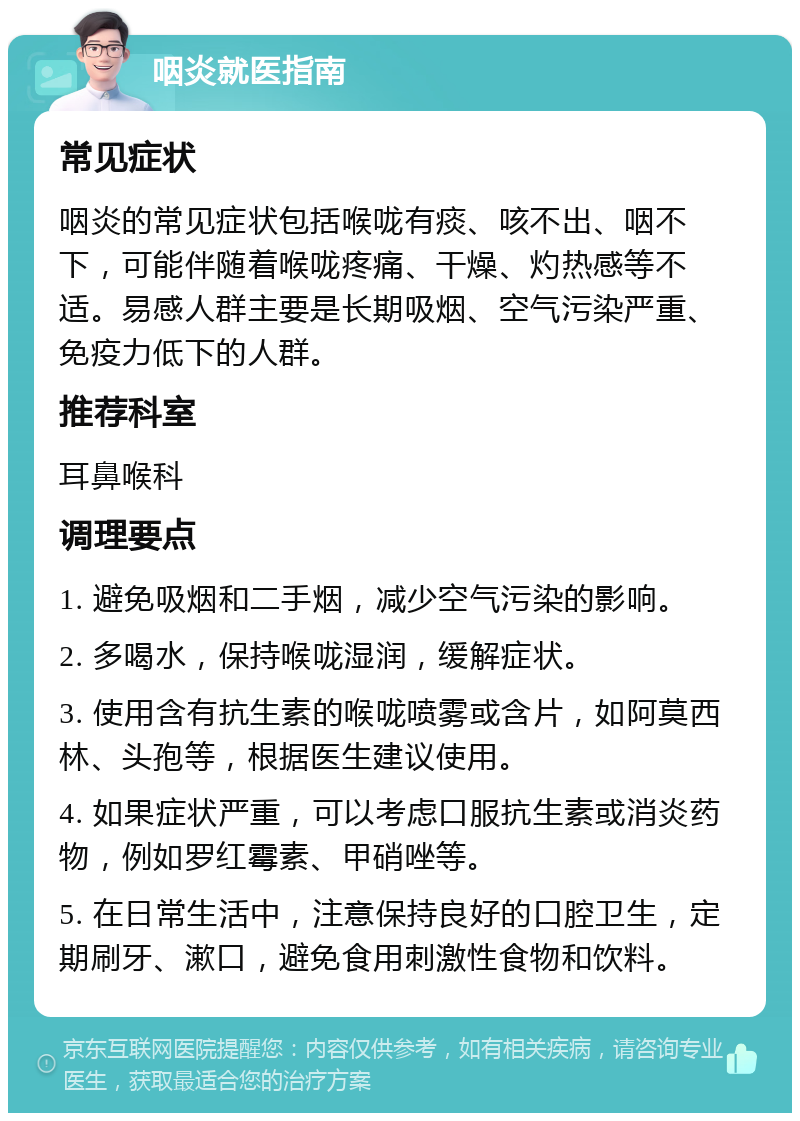 咽炎就医指南 常见症状 咽炎的常见症状包括喉咙有痰、咳不出、咽不下，可能伴随着喉咙疼痛、干燥、灼热感等不适。易感人群主要是长期吸烟、空气污染严重、免疫力低下的人群。 推荐科室 耳鼻喉科 调理要点 1. 避免吸烟和二手烟，减少空气污染的影响。 2. 多喝水，保持喉咙湿润，缓解症状。 3. 使用含有抗生素的喉咙喷雾或含片，如阿莫西林、头孢等，根据医生建议使用。 4. 如果症状严重，可以考虑口服抗生素或消炎药物，例如罗红霉素、甲硝唑等。 5. 在日常生活中，注意保持良好的口腔卫生，定期刷牙、漱口，避免食用刺激性食物和饮料。