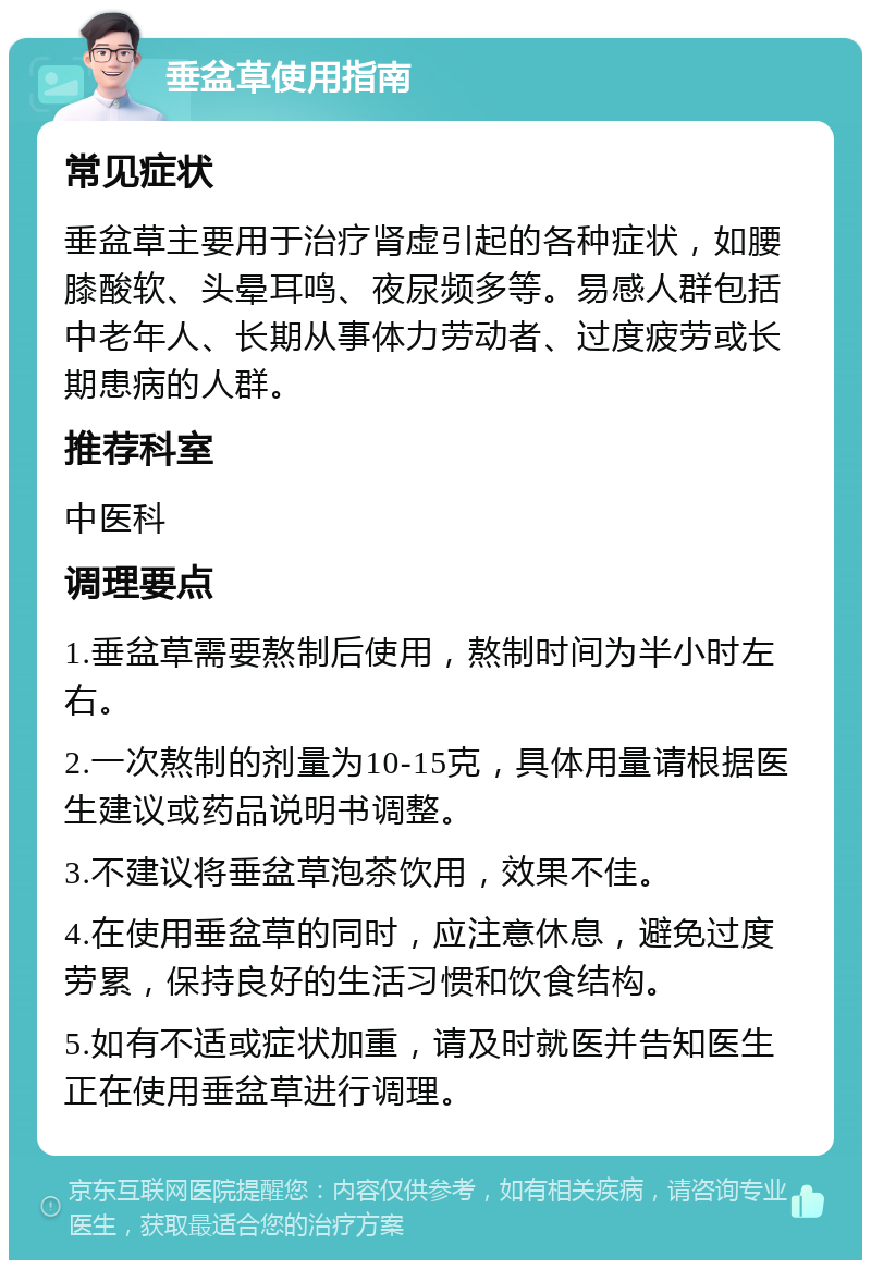 垂盆草使用指南 常见症状 垂盆草主要用于治疗肾虚引起的各种症状，如腰膝酸软、头晕耳鸣、夜尿频多等。易感人群包括中老年人、长期从事体力劳动者、过度疲劳或长期患病的人群。 推荐科室 中医科 调理要点 1.垂盆草需要熬制后使用，熬制时间为半小时左右。 2.一次熬制的剂量为10-15克，具体用量请根据医生建议或药品说明书调整。 3.不建议将垂盆草泡茶饮用，效果不佳。 4.在使用垂盆草的同时，应注意休息，避免过度劳累，保持良好的生活习惯和饮食结构。 5.如有不适或症状加重，请及时就医并告知医生正在使用垂盆草进行调理。