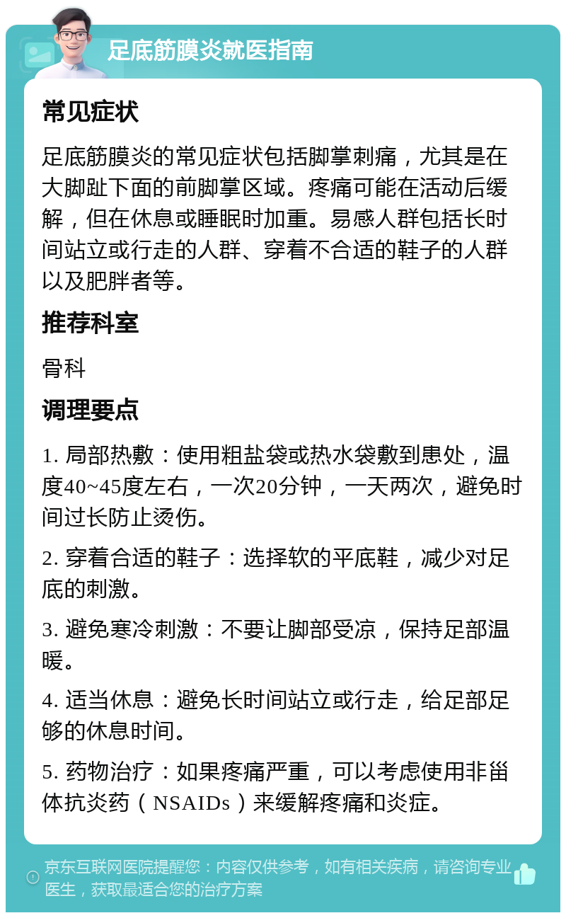 足底筋膜炎就医指南 常见症状 足底筋膜炎的常见症状包括脚掌刺痛，尤其是在大脚趾下面的前脚掌区域。疼痛可能在活动后缓解，但在休息或睡眠时加重。易感人群包括长时间站立或行走的人群、穿着不合适的鞋子的人群以及肥胖者等。 推荐科室 骨科 调理要点 1. 局部热敷：使用粗盐袋或热水袋敷到患处，温度40~45度左右，一次20分钟，一天两次，避免时间过长防止烫伤。 2. 穿着合适的鞋子：选择软的平底鞋，减少对足底的刺激。 3. 避免寒冷刺激：不要让脚部受凉，保持足部温暖。 4. 适当休息：避免长时间站立或行走，给足部足够的休息时间。 5. 药物治疗：如果疼痛严重，可以考虑使用非甾体抗炎药（NSAIDs）来缓解疼痛和炎症。