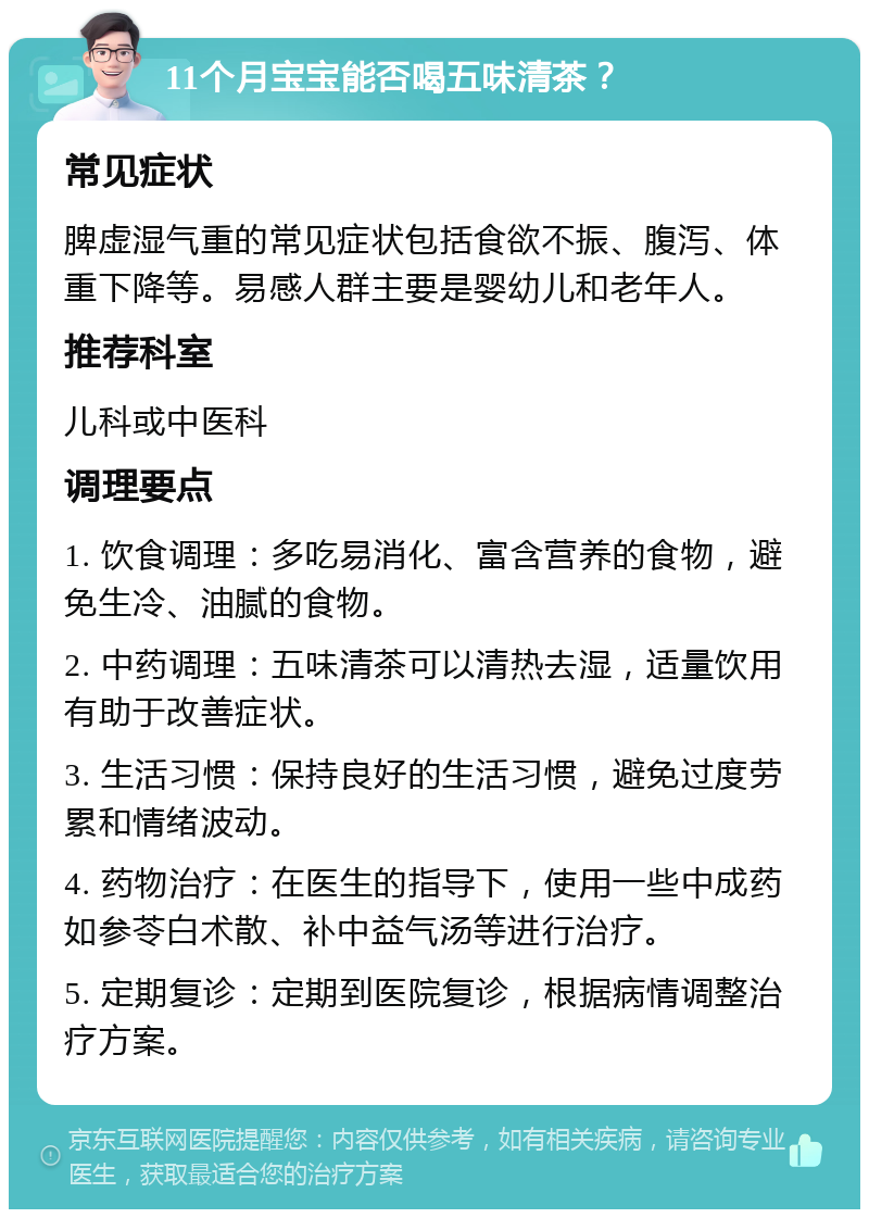 11个月宝宝能否喝五味清茶？ 常见症状 脾虚湿气重的常见症状包括食欲不振、腹泻、体重下降等。易感人群主要是婴幼儿和老年人。 推荐科室 儿科或中医科 调理要点 1. 饮食调理：多吃易消化、富含营养的食物，避免生冷、油腻的食物。 2. 中药调理：五味清茶可以清热去湿，适量饮用有助于改善症状。 3. 生活习惯：保持良好的生活习惯，避免过度劳累和情绪波动。 4. 药物治疗：在医生的指导下，使用一些中成药如参苓白术散、补中益气汤等进行治疗。 5. 定期复诊：定期到医院复诊，根据病情调整治疗方案。