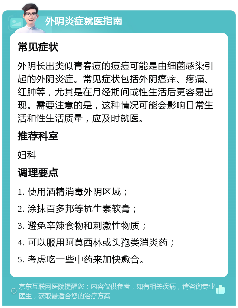 外阴炎症就医指南 常见症状 外阴长出类似青春痘的痘痘可能是由细菌感染引起的外阴炎症。常见症状包括外阴瘙痒、疼痛、红肿等，尤其是在月经期间或性生活后更容易出现。需要注意的是，这种情况可能会影响日常生活和性生活质量，应及时就医。 推荐科室 妇科 调理要点 1. 使用酒精消毒外阴区域； 2. 涂抹百多邦等抗生素软膏； 3. 避免辛辣食物和刺激性物质； 4. 可以服用阿莫西林或头孢类消炎药； 5. 考虑吃一些中药来加快愈合。