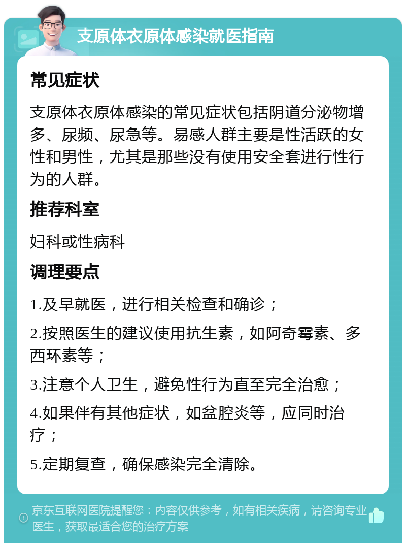 支原体衣原体感染就医指南 常见症状 支原体衣原体感染的常见症状包括阴道分泌物增多、尿频、尿急等。易感人群主要是性活跃的女性和男性，尤其是那些没有使用安全套进行性行为的人群。 推荐科室 妇科或性病科 调理要点 1.及早就医，进行相关检查和确诊； 2.按照医生的建议使用抗生素，如阿奇霉素、多西环素等； 3.注意个人卫生，避免性行为直至完全治愈； 4.如果伴有其他症状，如盆腔炎等，应同时治疗； 5.定期复查，确保感染完全清除。