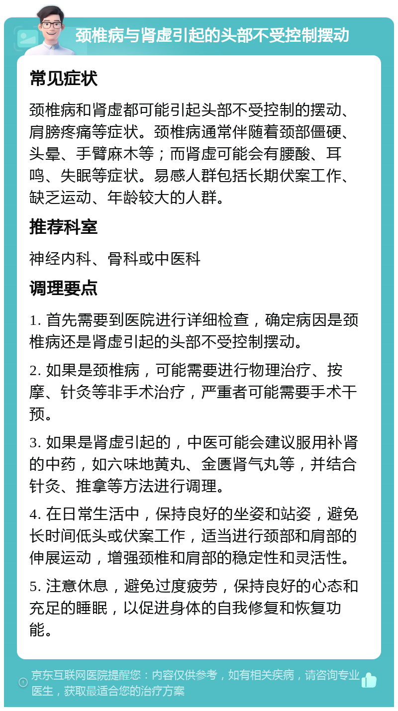 颈椎病与肾虚引起的头部不受控制摆动 常见症状 颈椎病和肾虚都可能引起头部不受控制的摆动、肩膀疼痛等症状。颈椎病通常伴随着颈部僵硬、头晕、手臂麻木等；而肾虚可能会有腰酸、耳鸣、失眠等症状。易感人群包括长期伏案工作、缺乏运动、年龄较大的人群。 推荐科室 神经内科、骨科或中医科 调理要点 1. 首先需要到医院进行详细检查，确定病因是颈椎病还是肾虚引起的头部不受控制摆动。 2. 如果是颈椎病，可能需要进行物理治疗、按摩、针灸等非手术治疗，严重者可能需要手术干预。 3. 如果是肾虚引起的，中医可能会建议服用补肾的中药，如六味地黄丸、金匮肾气丸等，并结合针灸、推拿等方法进行调理。 4. 在日常生活中，保持良好的坐姿和站姿，避免长时间低头或伏案工作，适当进行颈部和肩部的伸展运动，增强颈椎和肩部的稳定性和灵活性。 5. 注意休息，避免过度疲劳，保持良好的心态和充足的睡眠，以促进身体的自我修复和恢复功能。