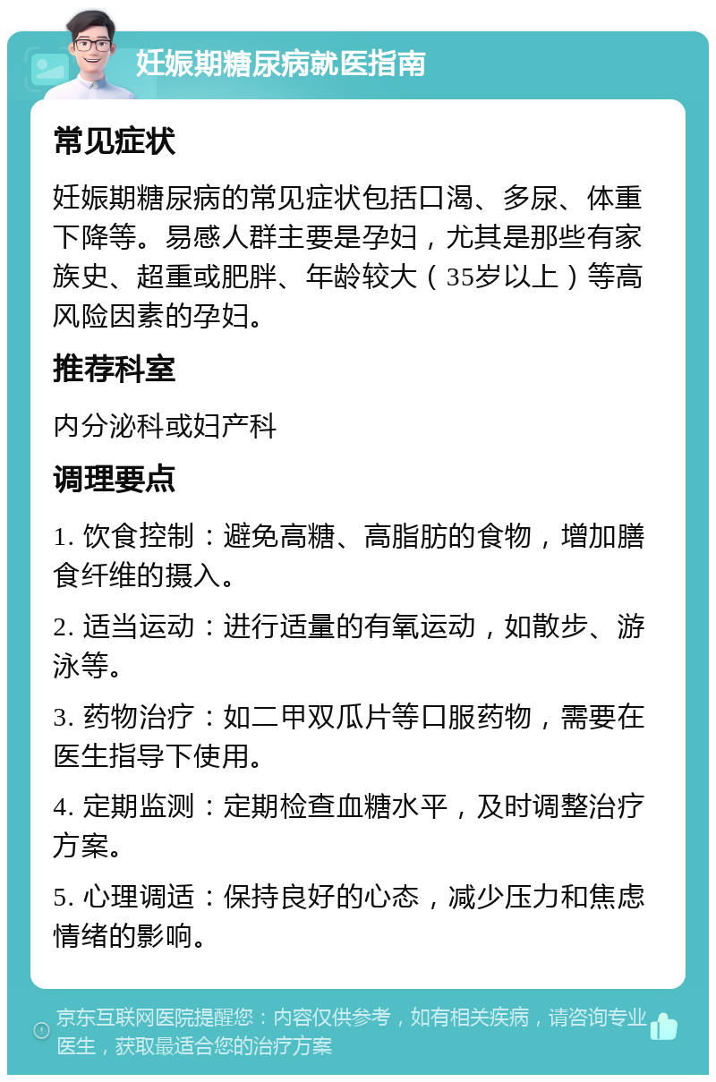 妊娠期糖尿病就医指南 常见症状 妊娠期糖尿病的常见症状包括口渴、多尿、体重下降等。易感人群主要是孕妇，尤其是那些有家族史、超重或肥胖、年龄较大（35岁以上）等高风险因素的孕妇。 推荐科室 内分泌科或妇产科 调理要点 1. 饮食控制：避免高糖、高脂肪的食物，增加膳食纤维的摄入。 2. 适当运动：进行适量的有氧运动，如散步、游泳等。 3. 药物治疗：如二甲双瓜片等口服药物，需要在医生指导下使用。 4. 定期监测：定期检查血糖水平，及时调整治疗方案。 5. 心理调适：保持良好的心态，减少压力和焦虑情绪的影响。