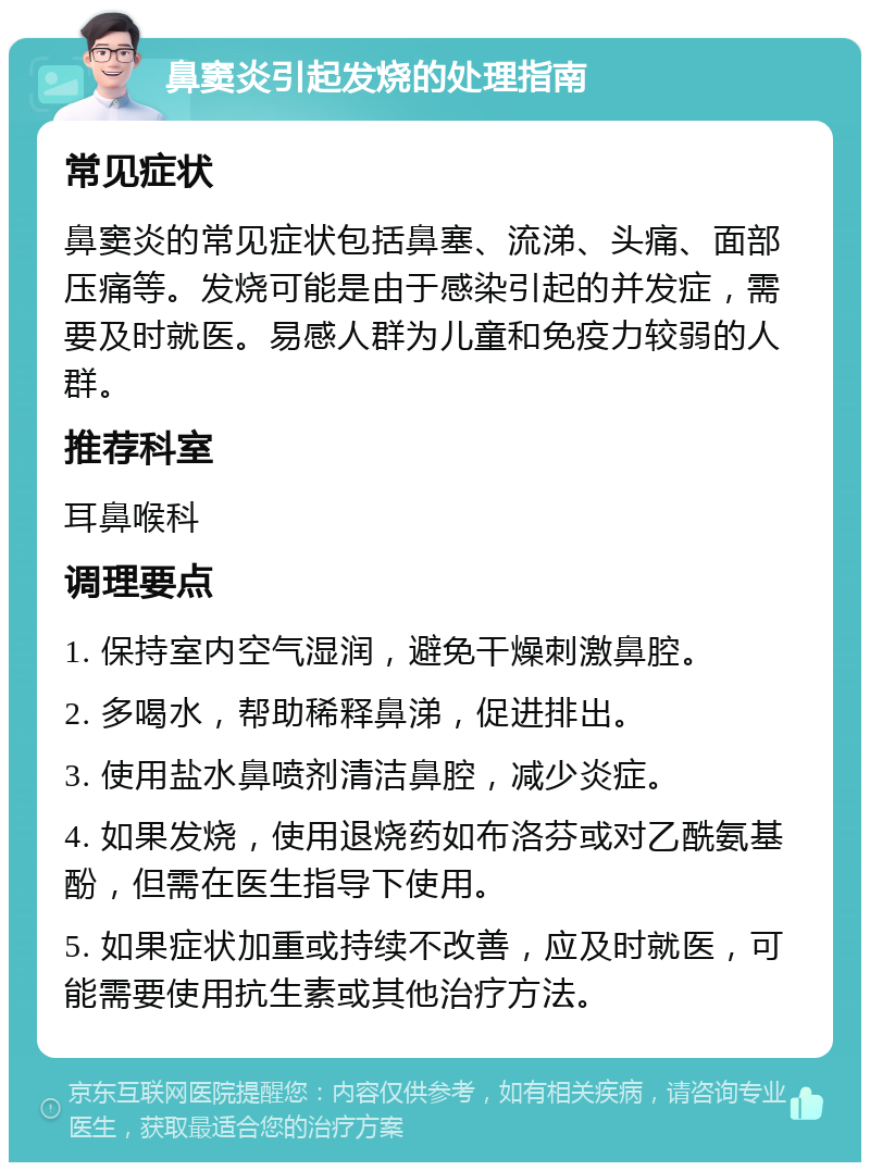 鼻窦炎引起发烧的处理指南 常见症状 鼻窦炎的常见症状包括鼻塞、流涕、头痛、面部压痛等。发烧可能是由于感染引起的并发症，需要及时就医。易感人群为儿童和免疫力较弱的人群。 推荐科室 耳鼻喉科 调理要点 1. 保持室内空气湿润，避免干燥刺激鼻腔。 2. 多喝水，帮助稀释鼻涕，促进排出。 3. 使用盐水鼻喷剂清洁鼻腔，减少炎症。 4. 如果发烧，使用退烧药如布洛芬或对乙酰氨基酚，但需在医生指导下使用。 5. 如果症状加重或持续不改善，应及时就医，可能需要使用抗生素或其他治疗方法。