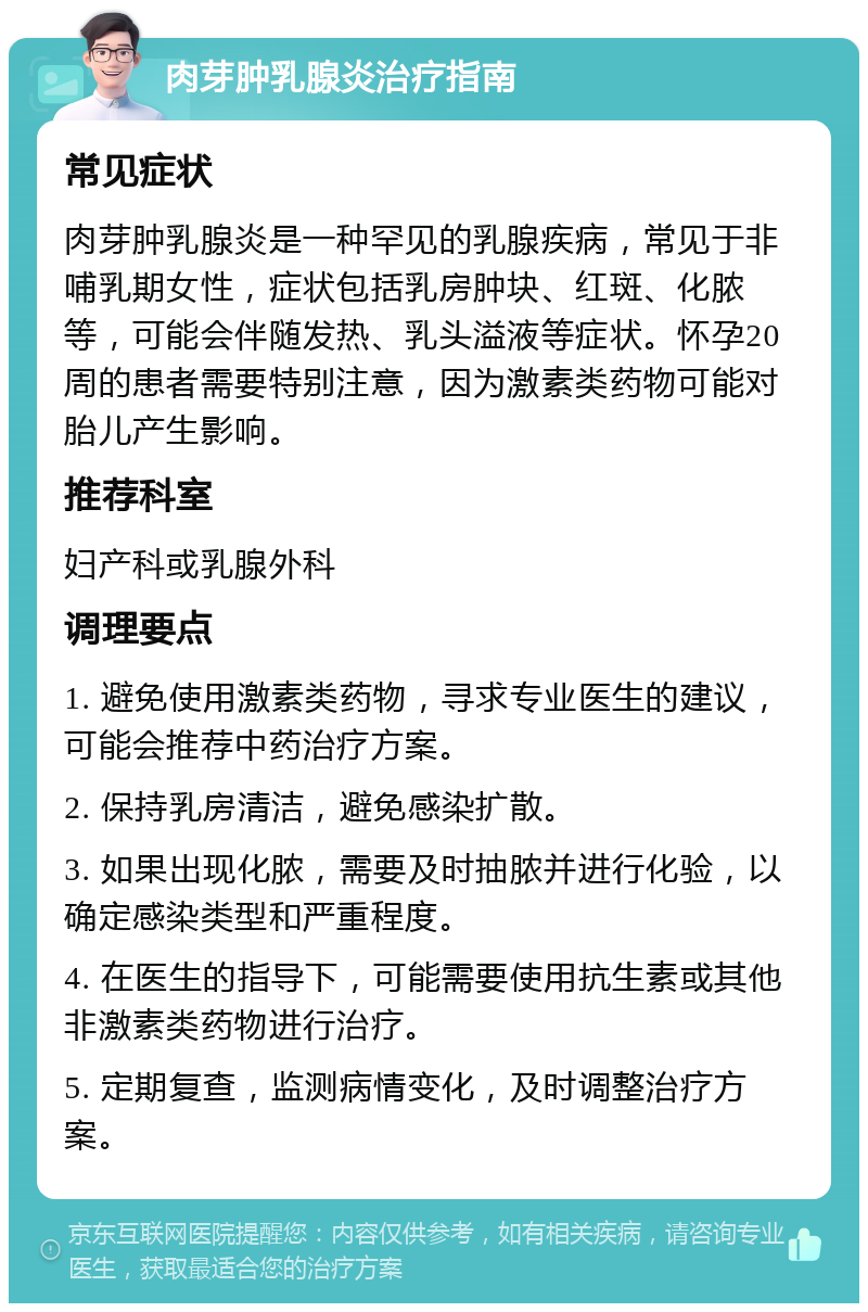 肉芽肿乳腺炎治疗指南 常见症状 肉芽肿乳腺炎是一种罕见的乳腺疾病，常见于非哺乳期女性，症状包括乳房肿块、红斑、化脓等，可能会伴随发热、乳头溢液等症状。怀孕20周的患者需要特别注意，因为激素类药物可能对胎儿产生影响。 推荐科室 妇产科或乳腺外科 调理要点 1. 避免使用激素类药物，寻求专业医生的建议，可能会推荐中药治疗方案。 2. 保持乳房清洁，避免感染扩散。 3. 如果出现化脓，需要及时抽脓并进行化验，以确定感染类型和严重程度。 4. 在医生的指导下，可能需要使用抗生素或其他非激素类药物进行治疗。 5. 定期复查，监测病情变化，及时调整治疗方案。